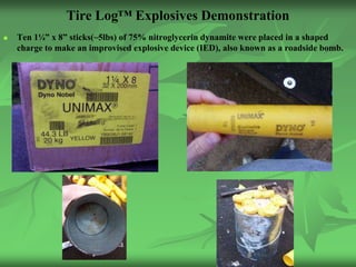Tire Log™ Explosives Demonstration
   Ten 1¼” x 8” sticks(~5lbs) of 75% nitroglycerin dynamite were placed in a shaped
    charge to make an improvised explosive device (IED), also known as a roadside bomb.
 