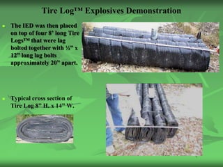Tire Log™ Explosives Demonstration
   The IED was then placed
    on top of four 8’ long Tire
    Logs™ that were lag
    bolted together with ½” x
    12” long lag bolts
    approximately 20” apart.




   Typical cross section of
    Tire Log 8” H. x 14” W.
 