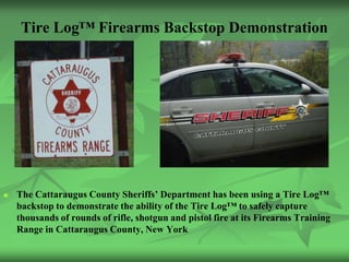 Tire Log™ Firearms Backstop Demonstration




   The Cattaraugus County Sheriffs’ Department has been using a Tire Log™
    backstop to demonstrate the ability of the Tire Log™ to safely capture
    thousands of rounds of rifle, shotgun and pistol fire at its Firearms Training
    Range in Cattaraugus County, New York
 