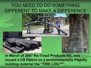 YOU NEED TO DO SOMETHING
DIFFERENT TO MAKE A DIFFERENCE




In March of 2007 Re-Tread Products Inc. was
issued a US Patent on a environmentally friendly
building material the “TIRE LOG™”.             9
 