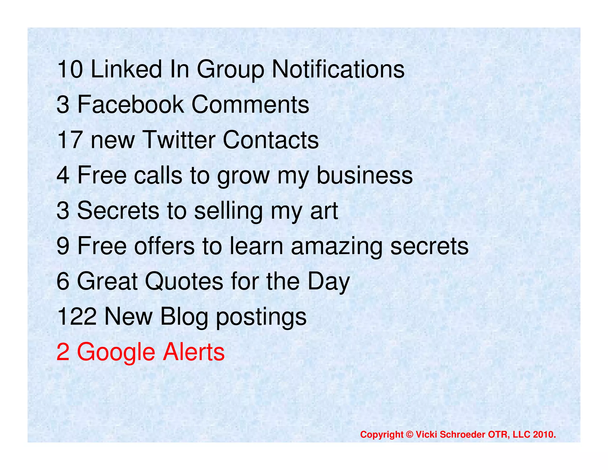 10 Linked In Group Notifications
3 Facebook Comments
17 new Twitter Contacts
4 Free calls to grow my business
3 Secrets to selling my art
9 Free offers to learn amazing secrets
6 Great Quotes for the Day
122 New Blog postings
2 Google Alerts


                           Copyright © Vicki Schroeder OTR, LLC 2010.
 