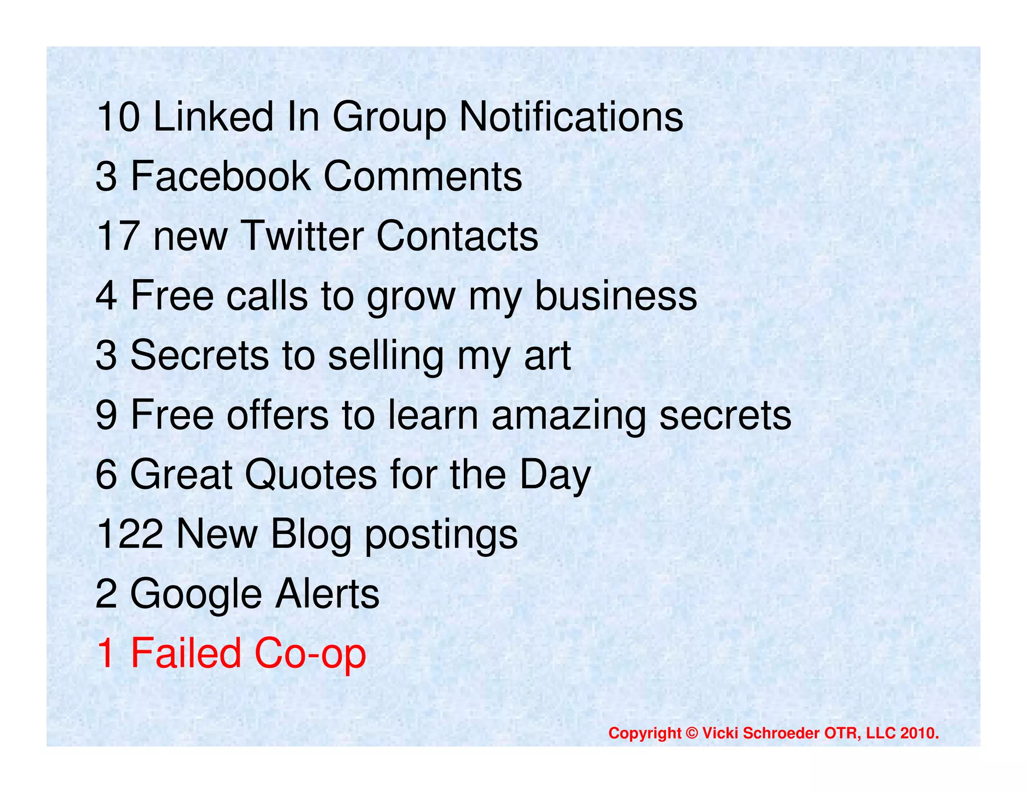 10 Linked In Group Notifications
3 Facebook Comments
17 new Twitter Contacts
4 Free calls to grow my business
3 Secrets to selling my art
9 Free offers to learn amazing secrets
6 Great Quotes for the Day
122 New Blog postings
2 Google Alerts
1 Failed Co-op
                           Copyright © Vicki Schroeder OTR, LLC 2010.
 