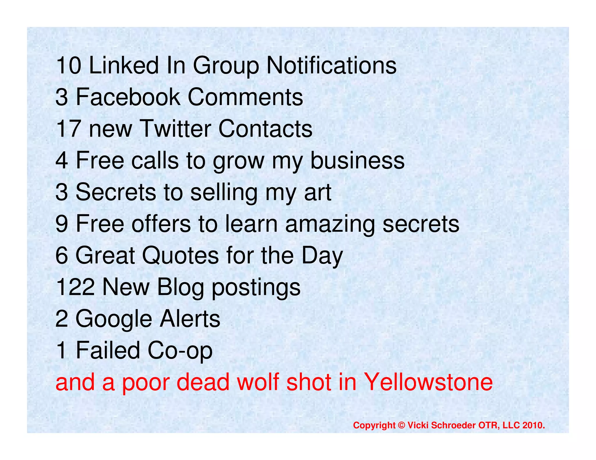 10 Linked In Group Notifications
3 Facebook Comments
17 new Twitter Contacts
4 Free calls to grow my business
3 Secrets to selling my art
9 Free offers to learn amazing secrets
6 Great Quotes for the Day
122 New Blog postings
2 Google Alerts
1 Failed Co-op
and a poor dead wolf shot in Yellowstone
                           Copyright © Vicki Schroeder OTR, LLC 2010.
 