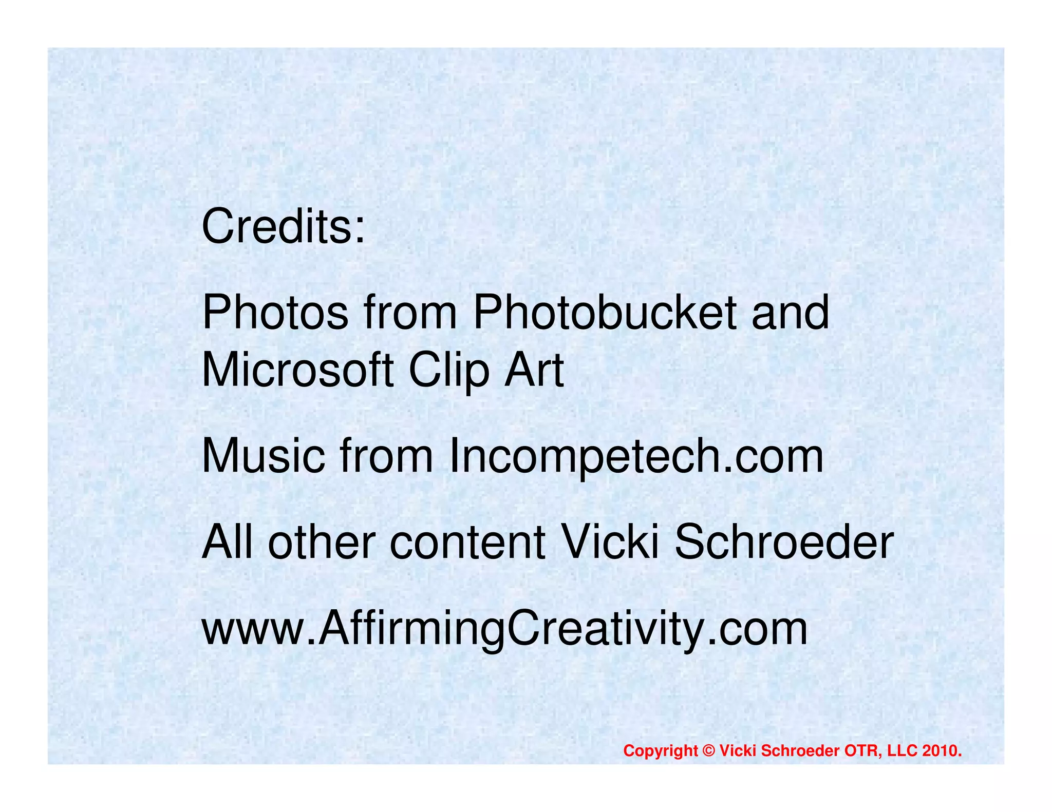 Credits:
Photos from Photobucket and
Microsoft Clip Art
Music from Incompetech.com
All other content Vicki Schroeder
www.AffirmingCreativity.com

                    Copyright © Vicki Schroeder OTR, LLC 2010.
 