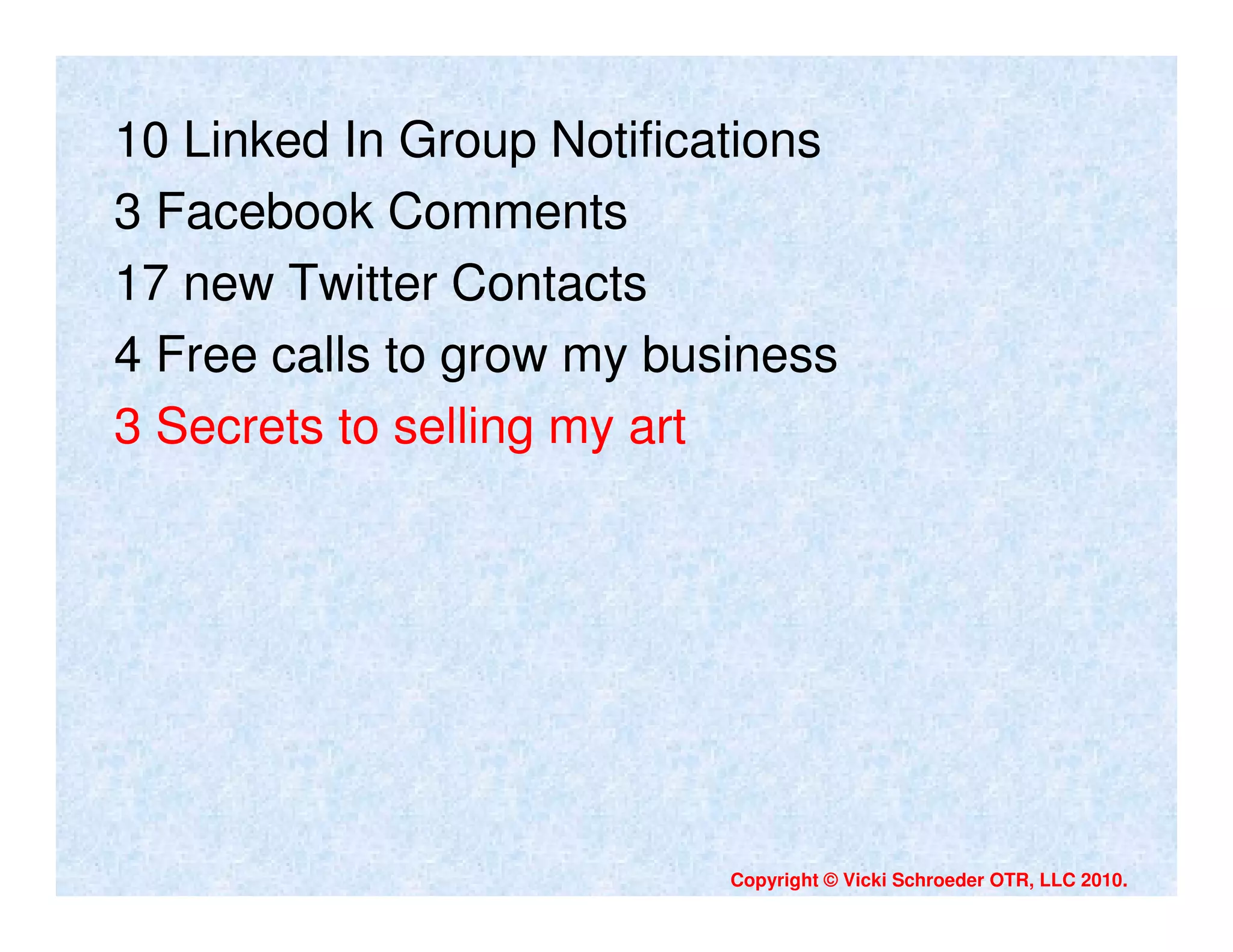 10 Linked In Group Notifications
3 Facebook Comments
17 new Twitter Contacts
4 Free calls to grow my business
3 Secrets to selling my art




                           Copyright © Vicki Schroeder OTR, LLC 2010.
 