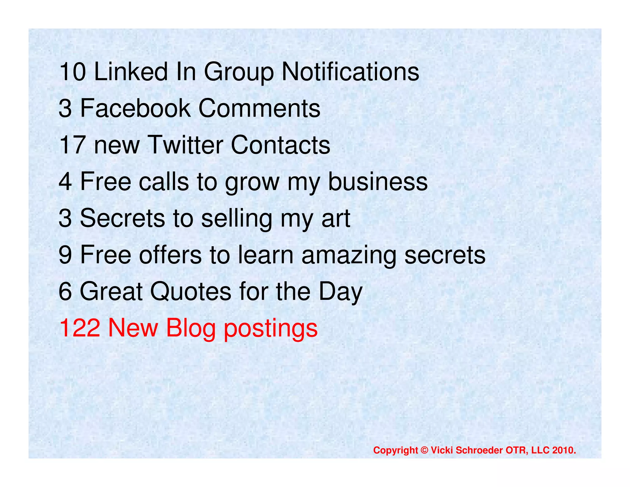 10 Linked In Group Notifications
3 Facebook Comments
17 new Twitter Contacts
4 Free calls to grow my business
3 Secrets to selling my art
9 Free offers to learn amazing secrets
6 Great Quotes for the Day
122 New Blog postings



                           Copyright © Vicki Schroeder OTR, LLC 2010.
 
