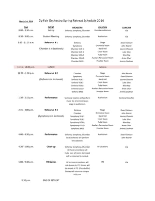 March	
  1st,	
  2014

Cy-­‐Fair	
  Orchestra	
  Spring	
  Retreat	
  Schedule	
  2014

8:00	
  -­‐	
  8:30	
  a.m.

EVENT
Set-­‐Up

ORCHESTRA
Sinfonia,	
  Symphony,	
  Chamber

Outside	
  Auditorium

CLINICIAN
n/a

8:30	
  -­‐	
  9:00	
  a.m.

Student	
  Meeting

Sinfonia,	
  Symphony,	
  Chamber

Auditorium

n/a

9:30	
  -­‐	
  11:15	
  a.m.

Rehearsal	
  #	
  1

Sinfonia

Stage
Orchestra	
  Room

Dean	
  Fishburn

(Chamber	
  is	
  in	
  Sectionals)

Symphony
Chamber	
  VLN	
  1

TIME

Chamber	
  VLN	
  2
Chamber	
  VIOLA
Chamber	
  CELLO
Chamber	
  BASS

11:15	
  -­‐	
  12:00	
  p.m.

LUNCH

12:00	
  -­‐	
  1:30	
  p.m.

Rehearsal	
  #	
  2
(Sinfonia	
  is	
  in	
  Sectionals)

LOCATION

Band	
  Hall
Choir	
  Room
Tuba	
  Room
Auxilary	
  Percussion	
  Room
Practice	
  Room

John	
  Ricarte
Lauren	
  Chauvin
Luke	
  Sliva
Nina	
  Ray
Artan	
  Zhuri
Jeremy	
  Dudman

Cafeteria
Chamber
Symphony
Sinfonia	
  VLN	
  1
Sinfonia	
  VLN	
  2
Sinfonia	
  VIOLA
Sinfonia	
  CELLO
Sinfonia	
  BASS

Stage
Orchestra	
  Room
Band	
  Hall
Choir	
  Room
Tuba	
  Room
Auxilary	
  Percussion	
  Room
Practice	
  Room

	
  John	
  Ricarte
Dean	
  Fishburn
Lauren	
  Chauvin
Luke	
  Sliva
Nina	
  Ray
Artan	
  Zhuri
Jeremy	
  Dudman

1:30	
  -­‐	
  2:15	
  p.m.

Performance

Sectional	
  Coaches	
  will	
  perform
music	
  for	
  all	
  orchestras	
  on
stage	
  in	
  auditorium.

Auditorium

Sectional	
  Coaches

2:45	
  -­‐	
  4:00	
  p.m.

Rehearsal	
  #	
  3

Sinfonia
Chamber
Symphony	
  VLN	
  1
Symphony	
  VLN	
  2
Symphony	
  VIOLA
Symphony	
  CELLO
Symphony	
  BASS

Stage
Orchestra	
  Room
Band	
  Hall
Choir	
  Room
Tuba	
  Room
Auxilary	
  Percussion	
  Room
Practice	
  Room

Dean	
  Fishburn
John	
  Ricarte
Lauren	
  Chauvin
Luke	
  Sliva
Nina	
  Ray
Artan	
  Zhuri
Jeremy	
  Dudman

(Symphony	
  is	
  in	
  Sectionals)

4:00	
  -­‐	
  4:30	
  p.m.

Performance

Sinfonia,	
  Symphony,	
  Chamber
Each	
  orchestra	
  will	
  perform
one	
  selection.

Auditorium

Dean	
  Fishburn
John	
  Ricarte

4:30	
  -­‐	
  5:00	
  p.m.

Clean-­‐up

Sinfonia,	
  Symphony,	
  Chamber
Orchestra	
  members	
  will
make	
  sure	
  all	
  rooms	
  borrowed

All	
  Locations

n/a

ITZ

n/a

will	
  be	
  returned	
  to	
  normal.

5:00	
  -­‐	
  9:30	
  p.m.

ITZ	
  Games

All	
  orchestra	
  members	
  will
ride	
  busses	
  to	
  ITZ.	
  Dinner	
  will
be	
  served	
  at	
  ITZ.	
  (Pizza	
  buffet)
Busses	
  will	
  return	
  to	
  campus	
  
9:30	
  p.m.

9:30	
  p.m.

END	
  OF	
  RETREAT

 