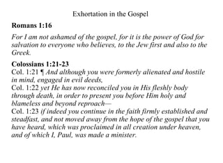 Exhortation in the Gospel
Romans 1:16
For I am not ashamed of the gospel, for it is the power of God for
salvation to everyone who believes, to the Jew first and also to the
Greek.
Colossians 1:21-23
Col. 1:21 ¶ And although you were formerly alienated and hostile
in mind, engaged in evil deeds,
Col. 1:22 yet He has now reconciled you in His fleshly body
through death, in order to present you before Him holy and
blameless and beyond reproach—
Col. 1:23 if indeed you continue in the faith firmly established and
steadfast, and not moved away from the hope of the gospel that you
have heard, which was proclaimed in all creation under heaven,
and of which I, Paul, was made a minister.
 