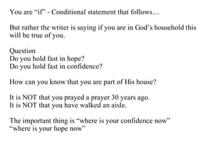 You are “if” - Conditional statement that follows…

But rather the writer is saying if you are in God’s household this
will be true of you.

Question
Do you hold fast in hope?
Do you hold fast in confidence?

How can you know that you are part of His house?

It is NOT that you prayed a prayer 30 years ago.
It is NOT that you have walked an aisle.

The important thing is “where is your confidence now”
“where is your hope now”
 