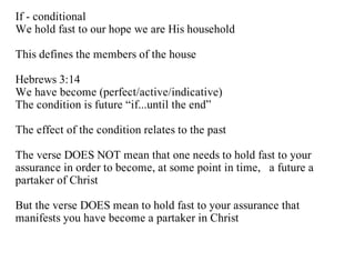 If - conditional
We hold fast to our hope we are His household

This defines the members of the house

Hebrews 3:14
We have become (perfect/active/indicative)
The condition is future “if...until the end”

The effect of the condition relates to the past

The verse DOES NOT mean that one needs to hold fast to your
assurance in order to become, at some point in time, a future a
partaker of Christ

But the verse DOES mean to hold fast to your assurance that
manifests you have become a partaker in Christ
 