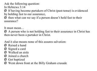 Ask the following question:
In Hebrews 3:14
Ø If having become partakers of Christ (past-tense) is evidenced
by holding fast to our assurance,
Ø then what can we say if a person doesn’t hold fast to their
assurance?

It must mean…
Ø A person who is not holding fast to their assurance in Christ has
then never been a partaker in Christ.

And it also means none of this assures salvation:
Ø Raised a hand
Ø Signed a card
Ø Walked an aisle
Ø Joined a church
Ø Got baptized
Ø Went down front at the Billy Graham crusade
 