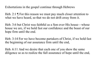 Exhortations in the gospel continue through Hebrews

Heb. 2:1 ¶ For this reason we must pay much closer attention to
what we have heard, so that we do not drift away from it.

Heb. 3:6 but Christ was faithful as a Son over His house—whose
house we are, if we hold fast our confidence and the boast of our
hope firm until the end.

Heb. 3:14 For we have become partakers of Christ, if we hold fast
the beginning of our assurance firm until the end,

Heb. 6:11 And we desire that each one of you show the same
diligence so as to realize the full assurance of hope until the end,
 
