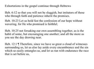Exhortations in the gospel continue through Hebrews

Heb. 6:12 so that you will not be sluggish, but imitators of those
who through faith and patience inherit the promises.
Heb. 10:23 Let us hold fast the confession of our hope without
wavering, for He who promised is faithful;

Heb. 10:25 not forsaking our own assembling together, as is the
habit of some, but encouraging one another; and all the more as
you see the day drawing near.

Heb. 12:1 ¶ Therefore, since we have so great a cloud of witnesses
surrounding us, let us also lay aside every encumbrance and the sin
which so easily entangles us, and let us run with endurance the race
that is set before us,
 