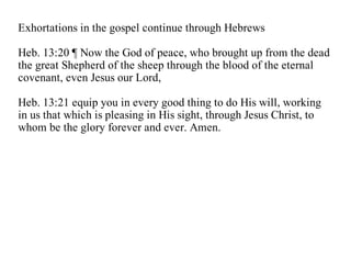 Exhortations in the gospel continue through Hebrews

Heb. 13:20 ¶ Now the God of peace, who brought up from the dead
the great Shepherd of the sheep through the blood of the eternal
covenant, even Jesus our Lord,

Heb. 13:21 equip you in every good thing to do His will, working
in us that which is pleasing in His sight, through Jesus Christ, to
whom be the glory forever and ever. Amen.
 