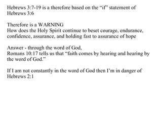Hebrews 3:7-19 is a therefore based on the “if” statement of
Hebrews 3:6

Therefore is a WARNING
How does the Holy Spirit continue to beset courage, endurance,
confidence, assurance, and holding fast to assurance of hope

Answer - through the word of God,
Romans 10:17 tells us that “faith comes by hearing and hearing by
the word of God.”

If I am not constantly in the word of God then I’m in danger of
Hebrews 2:1
 