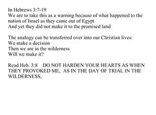 In Hebrews 3:7-19
We are to take this as a warning because of what happened to the
nation of Israel as they came out of Egypt
And yet they did not make it to the promised land

The analogy can be transferred over into our Christian lives:
We make a decision
Then we are in the wilderness
Will we make it?

Read Heb. 3:8 DO NOT HARDEN YOUR HEARTS AS WHEN
THEY PROVOKED ME, AS IN THE DAY OF TRIAL IN THE
WILDERNESS,
 