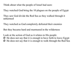 Think about what the people of Israel had seen:

They watched God bring the 10 plagues on the people of Egypt

They saw God divide the Red Sea as they walked through it
unharmed

They watched as God completely defeated their enemies

But they became hard and murmured in the wilderness

Look at the action of God as it relates to His people
Ø He does not say that it is enough to have faith to leave Egypt
Ø He does not say that it is enough to walk through the Red Sea
 