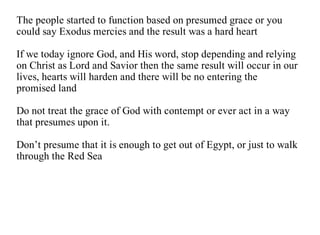 The people started to function based on presumed grace or you
could say Exodus mercies and the result was a hard heart

If we today ignore God, and His word, stop depending and relying
on Christ as Lord and Savior then the same result will occur in our
lives, hearts will harden and there will be no entering the
promised land

Do not treat the grace of God with contempt or ever act in a way
that presumes upon it.

Don’t presume that it is enough to get out of Egypt, or just to walk
through the Red Sea
 