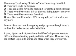 How many “professing Christians” heard a message in which:
Ø Their sins could be forgiven
Ø They could stop having to feel guilt for all their past behaviors
Ø There would be eternal life of glorious living forever and ever
Ø There would be an escape from hell
Ø And God would now be 100% on my side and not mad at me
anymore

Sounds like a deal and I am going to sign up even though there is
no love for God or desire to be with Him

1 year, 5 years and 10 years later the life of this person looks no
different then when they professed faith in Christ. However they
are content to point to a time and place when they were saved.
 