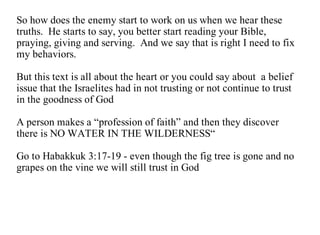 So how does the enemy start to work on us when we hear these
truths. He starts to say, you better start reading your Bible,
praying, giving and serving. And we say that is right I need to fix
my behaviors.

But this text is all about the heart or you could say about a belief
issue that the Israelites had in not trusting or not continue to trust
in the goodness of God

A person makes a “profession of faith” and then they discover
there is NO WATER IN THE WILDERNESS“

Go to Habakkuk 3:17-19 - even though the fig tree is gone and no
grapes on the vine we will still trust in God
 