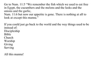 Go to Num. 11:5 “We remember the fish which we used to eat free
in Egypt, the cucumbers and the melons and the leeks and the
onions and the garlic,
Num. 11:6 but now our appetite is gone. There is nothing at all to
look at except this manna.”

If you could just go back to the world and the way things used to be
instead of:
Discipleship
Bible
Church
Worship
Giving
Serving

All this manna!
 