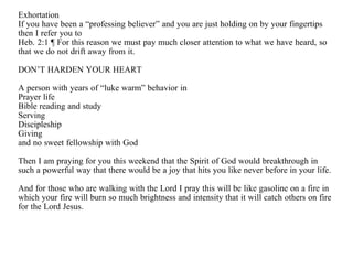 Exhortation
If you have been a “professing believer” and you are just holding on by your fingertips
then I refer you to
Heb. 2:1 ¶ For this reason we must pay much closer attention to what we have heard, so
that we do not drift away from it.

DON’T HARDEN YOUR HEART

A person with years of “luke warm” behavior in
Prayer life
Bible reading and study
Serving
Discipleship
Giving
and no sweet fellowship with God

Then I am praying for you this weekend that the Spirit of God would breakthrough in
such a powerful way that there would be a joy that hits you like never before in your life.

And for those who are walking with the Lord I pray this will be like gasoline on a fire in
which your fire will burn so much brightness and intensity that it will catch others on fire
for the Lord Jesus.
 