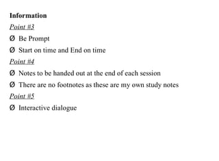 Information
Point #3
Ø Be Prompt
Ø Start on time and End on time
Point #4
Ø Notes to be handed out at the end of each session
Ø There are no footnotes as these are my own study notes
Point #5
Ø Interactive dialogue
 