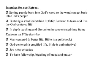 Impulses for our Retreat
Ø Getting people back into God’s word so the word can get back
into God’s people
Ø Building a solid foundation of Bible doctrine to learn and live
the God-centered life
Ø In depth teaching and discussion in concentrated time frame
Excursus on Bible doctrine
Ø Man-centered (a better life, Bible is a guidebook)
Ø God-centered (a crucified life, Bible is authoritative)
Ø See notes attached
Ø To have fellowship, breaking of bread and prayer
 
