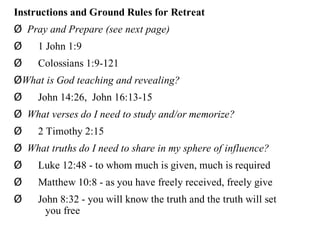Instructions and Ground Rules for Retreat
Ø Pray and Prepare (see next page)
Ø    1 John 1:9
Ø    Colossians 1:9-121
ØWhat is God teaching and revealing?
Ø    John 14:26, John 16:13-15
Ø What verses do I need to study and/or memorize?
Ø    2 Timothy 2:15
Ø What truths do I need to share in my sphere of influence?
Ø    Luke 12:48 - to whom much is given, much is required
Ø    Matthew 10:8 - as you have freely received, freely give
Ø    John 8:32 - you will know the truth and the truth will set
       you free
 