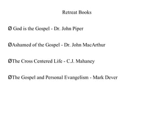 Retreat Books


Ø God is the Gospel - Dr. John Piper


ØAshamed of the Gospel - Dr. John MacArthur


ØThe Cross Centered Life - C.J. Mahaney


ØThe Gospel and Personal Evangelism - Mark Dever
 