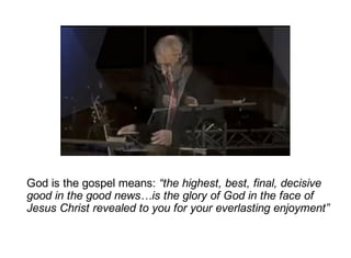 God is the gospel means: “the highest, best, final, decisive
good in the good news…is the glory of God in the face of
Jesus Christ revealed to you for your everlasting enjoyment”
 