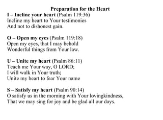 Preparation for the Heart
I – Incline your heart (Psalm 119:36)
Incline my heart to Your testimonies
And not to dishonest gain.

O – Open my eyes (Psalm 119:18)
Open my eyes, that I may behold
Wonderful things from Your law.

U – Unite my heart (Psalm 86:11)
Teach me Your way, O LORD;
I will walk in Your truth;
Unite my heart to fear Your name

S – Satisfy my heart (Psalm 90:14)
O satisfy us in the morning with Your lovingkindness,
That we may sing for joy and be glad all our days.
 