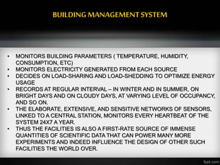 BUILDINGMANAGEMENTSYSTEM
• MONITORS BUILDING PARAMETERS ( TEMPERATURE, HUMIDITY,
CONSUMPTION, ETC)
• MONITORS ELECTRICITY GENERATED FROM EACH SOURCE
• DECIDES ON LOAD-SHARING AND LOAD-SHEDDING TO OPTIMIZE ENERGY
USAGE
• RECORDS AT REGULAR INTERVAL – IN WINTER AND IN SUMMER, ON
BRIGHT DAYS AND ON CLOUDY DAYS, AT VARYING LEVEL OF OCCUPANCY,
AND SO ON.
• THE ELABORATE, EXTENSIVE, AND SENSITIVE NETWORKS OF SENSORS,
LINKED TO A CENTRAL STATION, MONITORS EVERY HEARTBEAT OF THE
SYSTEM 24X7 A YEAR.
• THUS THE FACILITIES IS ALSO A FIRST-RATE SOURCE OF IMMENSE
QUANTITIES OF SCIENTIFIC DATA THAT CAN POWER MANY MORE
EXPERIMENTS AND INDEED INFLUENCE THE DESIGN OF OTHER SUCH
FACILITIES THE WORLD OVER.
 