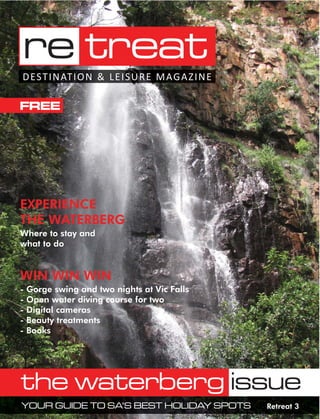 re treat
D EST I N AT I O N & L E I S U R E M AG A Z I N E

FREE




EXPERIENCE
THE WATERBERG
Where to stay and
what to do


WIN WIN WIN
-   Gorge swing and two nights at Vic Falls
-   Open water diving course for two
-   Digital cameras
-   Beauty treatments
-   Books




the waterberg issue
YOUR GUIDE TO SA’S BEST HOLIDAY SPOTS               Retreat 3
 