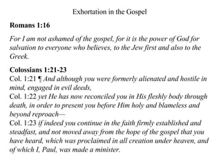 Exhortation in the Gospel Romans 1:16 For I am not ashamed of the gospel, for it is the power of God for salvation to everyone who believes, to the Jew first and also to the Greek.  Colossians 1:21-23 Col. 1:21 ¶  And although you were formerly alienated and hostile in mind, engaged in evil deeds,  Col. 1:22  yet He has now reconciled you in His fleshly body through death, in order to present you before Him holy and blameless and beyond reproach—   Col. 1:23  if indeed you continue in the faith firmly established and steadfast, and not moved away from the hope of the gospel that you have heard, which was proclaimed in all creation under heaven, and of which I, Paul, was made a minister.  