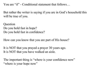 You are “if” - Conditional statement that follows… But rather the writer is saying if you are in God’s household this will be true of you. Question Do you hold fast in hope? Do you hold fast in confidence? How can you know that you are part of His house? It is NOT that you prayed a prayer 30 years ago. It is NOT that you have walked an aisle. The important thing is “where is your confidence now” “ where is your hope now” 