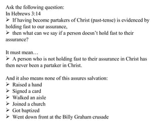 Ask the following question: In Hebrews 3:14 If having become partakers of Christ (past-tense) is evidenced by holding fast to our assurance, then what can we say if a person doesn’t hold fast to their assurance? It must mean… A person who is not holding fast to their assurance in Christ has then never been a partaker in Christ. And it also means none of this assures salvation: Raised a hand Signed a card Walked an aisle Joined a church Got baptized  Went down front at the Billy Graham crusade 
