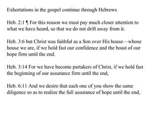 Exhortations in the gospel continue through Hebrews Heb. 2:1 ¶ For this reason we must pay much closer attention to what we have heard, so that we do not drift away from it.  Heb. 3:6 but Christ was faithful as a Son over His house—whose house we are, if we hold fast our confidence and the boast of our hope firm until the end.  Heb. 3:14 For we have become partakers of Christ, if we hold fast the beginning of our assurance firm until the end,  Heb. 6:11 And we desire that each one of you show the same diligence so as to realize the full assurance of hope until the end,  