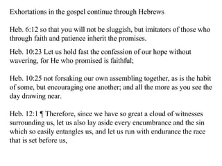 Exhortations in the gospel continue through Hebrews Heb. 6:12 so that you will not be sluggish, but imitators of those who through faith and patience inherit the promises.  Heb. 10:23 Let us hold fast the confession of our hope without wavering, for He who promised is faithful;  Heb. 10:25 not forsaking our own assembling together, as is the habit of some, but encouraging one another; and all the more as you see the day drawing near.  Heb. 12:1 ¶ Therefore, since we have so great a cloud of witnesses surrounding us, let us also lay aside every encumbrance and the sin which so easily entangles us, and let us run with endurance the race that is set before us,  