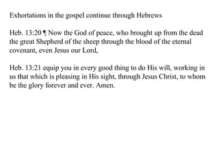 Exhortations in the gospel continue through Hebrews Heb. 13:20 ¶ Now the God of peace, who brought up from the dead the great Shepherd of the sheep through the blood of the eternal covenant, even Jesus our Lord,  Heb. 13:21 equip you in every good thing to do His will, working in us that which is pleasing in His sight, through Jesus Christ, to whom be the glory forever and ever. Amen.  