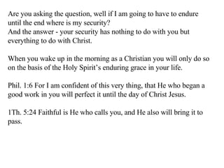 Are you asking the question, well if I am going to have to endure until the end where is my security? And the answer - your security has nothing to do with you but everything to do with Christ. When you wake up in the morning as a Christian you will only do so on the basis of the Holy Spirit’s enduring grace in your life. Phil. 1:6 For I am confident of this very thing, that He who began a good work in you will perfect it until the day of Christ Jesus.  1Th. 5:24 Faithful is He who calls you, and He also will bring it to pass.  