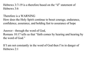 Hebrews 3:7-19 is a therefore based on the “if” statement of Hebrews 3:6 Therefore is a WARNING How does the Holy Spirit continue to beset courage, endurance, confidence, assurance, and holding fast to assurance of hope Answer - through the word of God,  Romans 10:17 tells us that “faith comes by hearing and hearing by the word of God.” If I am not constantly in the word of God then I’m in danger of Hebrews 2:1 