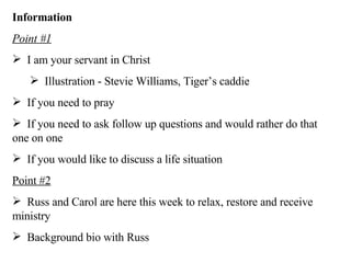 Information Point #1 I am your servant in Christ  Illustration - Stevie Williams, Tiger’s caddie If you need to pray If you need to ask follow up questions and would rather do that one on one If you would like to discuss a life situation Point #2 Russ and Carol are here this week to relax, restore and receive ministry Background bio with Russ 