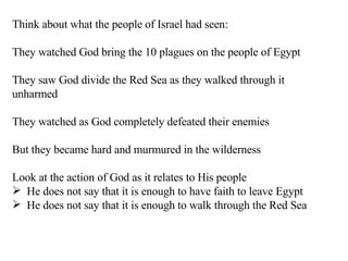 Think about what the people of Israel had seen: They watched God bring the 10 plagues on the people of Egypt They saw God divide the Red Sea as they walked through it unharmed They watched as God completely defeated their enemies But they became hard and murmured in the wilderness Look at the action of God as it relates to His people He does not say that it is enough to have faith to leave Egypt He does not say that it is enough to walk through the Red Sea 