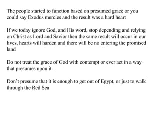 The people started to function based on presumed grace or you could say Exodus mercies and the result was a hard heart If we today ignore God, and His word, stop depending and relying on Christ as Lord and Savior then the same result will occur in our lives, hearts will harden and there will be no entering the promised land Do not treat the grace of God with contempt or ever act in a way that presumes upon it. Don’t presume that it is enough to get out of Egypt, or just to walk through the Red Sea 