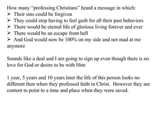 How many “professing Christians” heard a message in which: Their sins could be forgiven They could stop having to feel guilt for all their past behaviors There would be eternal life of glorious living forever and ever There would be an escape from hell And God would now be 100% on my side and not mad at me anymore Sounds like a deal and I am going to sign up even though there is no love for God or desire to be with Him 1 year, 5 years and 10 years later the life of this person looks no different then when they professed faith in Christ.  However they are content to point to a time and place when they were saved. 