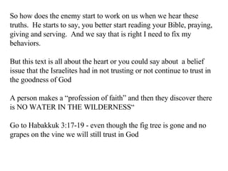 So how does the enemy start to work on us when we hear these truths.  He starts to say, you better start reading your Bible, praying, giving and serving.  And we say that is right I need to fix my behaviors. But this text is all about the heart or you could say about  a belief issue that the Israelites had in not trusting or not continue to trust in the goodness of God A person makes a “profession of faith” and then they discover there is NO WATER IN THE WILDERNESS“ Go to Habakkuk 3:17-19 - even though the fig tree is gone and no grapes on the vine we will still trust in God 