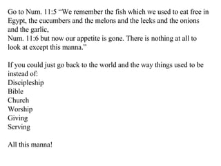 Go to Num. 11:5 “We remember the fish which we used to eat free in Egypt, the cucumbers and the melons and the leeks and the onions and the garlic,  Num. 11:6 but now our appetite is gone. There is nothing at all to look at except this manna.”  If you could just go back to the world and the way things used to be instead of: Discipleship Bible Church Worship Giving Serving All this manna! 