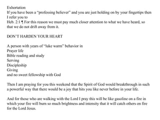 Exhortation If you have been a “professing believer” and you are just holding on by your fingertips then I refer you to Heb. 2:1 ¶ For this reason we must pay much closer attention to what we have heard, so that we do not drift away from it.  DON’T HARDEN YOUR HEART A person with years of “luke warm” behavior in  Prayer life Bible reading and study Serving Discipleship Giving and no sweet fellowship with God Then I am praying for you this weekend that the Spirit of God would breakthrough in such a powerful way that there would be a joy that hits you like never before in your life. And for those who are walking with the Lord I pray this will be like gasoline on a fire in which your fire will burn so much brightness and intensity that it will catch others on fire for the Lord Jesus. 