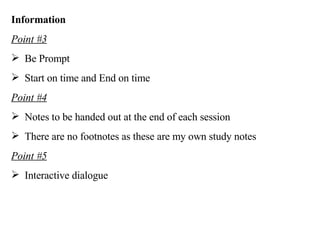Information Point #3 Be Prompt Start on time and End on time Point #4 Notes to be handed out at the end of each session There are no footnotes as these are my own study notes Point #5 Interactive dialogue 